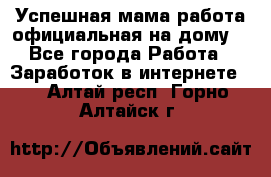 Успешная мама(работа официальная на дому) - Все города Работа » Заработок в интернете   . Алтай респ.,Горно-Алтайск г.